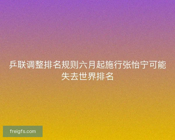 乒联调整排名规则六月起施行张怡宁可能失去世界排名