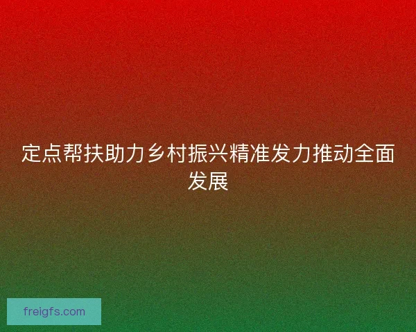 定点帮扶助力乡村振兴精准发力推动全面发展