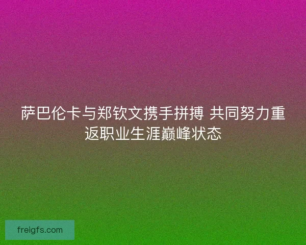 萨巴伦卡与郑钦文携手拼搏 共同努力重返职业生涯巅峰状态
