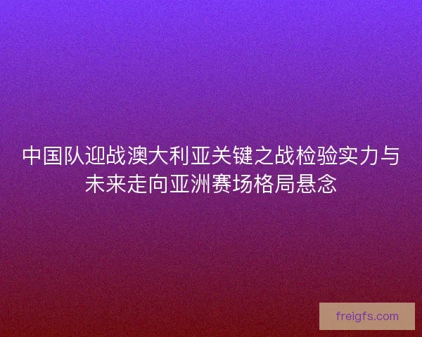 中国队迎战澳大利亚关键之战检验实力与未来走向亚洲赛场格局悬念
