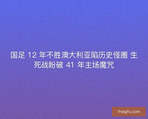 国足 12 年不胜澳大利亚陷历史怪圈 生死战盼破 41 年主场魔咒