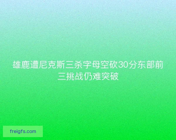 雄鹿遭尼克斯三杀字母空砍30分东部前三挑战仍难突破