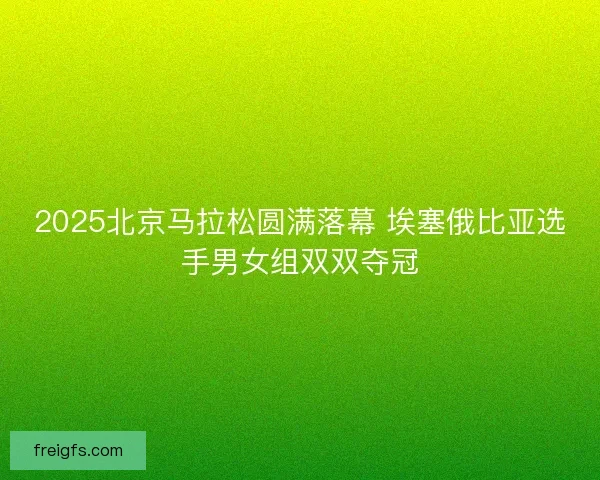 2025北京马拉松圆满落幕 埃塞俄比亚选手男女组双双夺冠