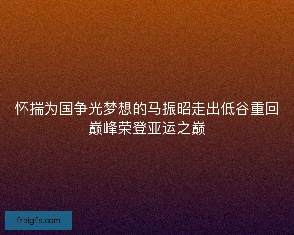 怀揣为国争光梦想的马振昭走出低谷重回巅峰荣登亚运之巅