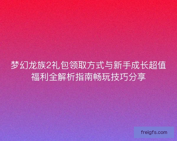 梦幻龙族2礼包领取方式与新手成长超值福利全解析指南畅玩技巧分享