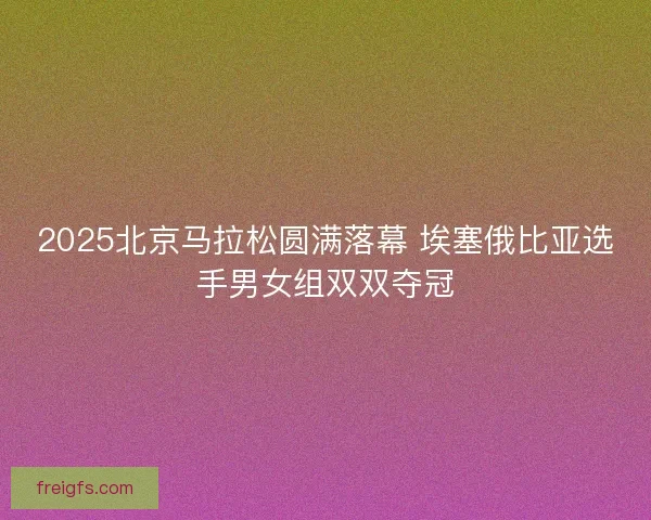 2025北京马拉松圆满落幕 埃塞俄比亚选手男女组双双夺冠