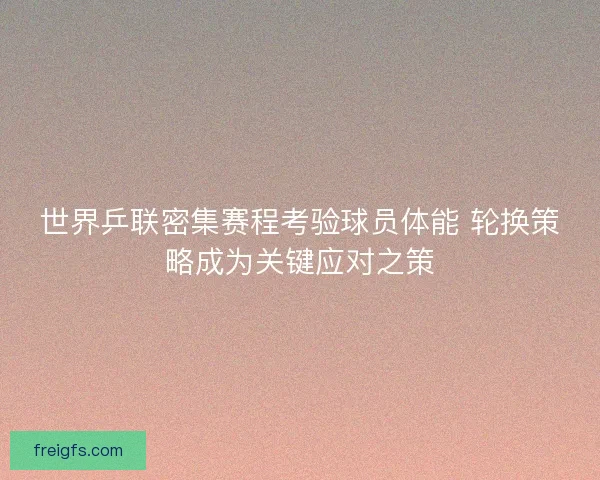 世界乒联密集赛程考验球员体能 轮换策略成为关键应对之策