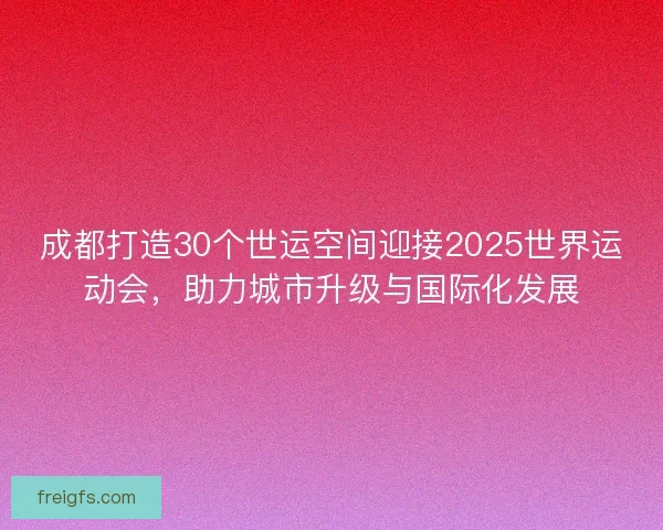 成都打造30个世运空间迎接2025世界运动会，助力城市升级与国际化发展