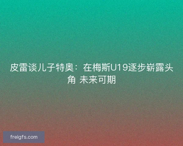 皮雷谈儿子特奥：在梅斯U19逐步崭露头角 未来可期