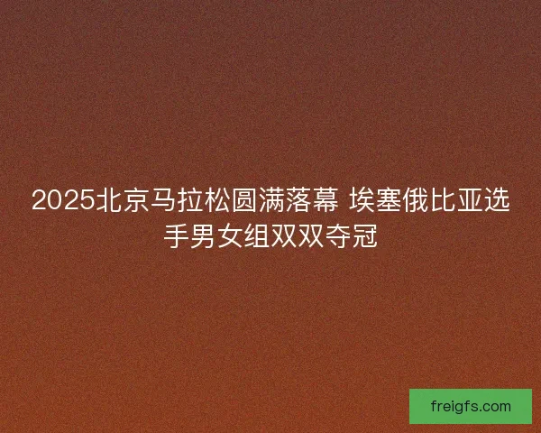 2025北京马拉松圆满落幕 埃塞俄比亚选手男女组双双夺冠