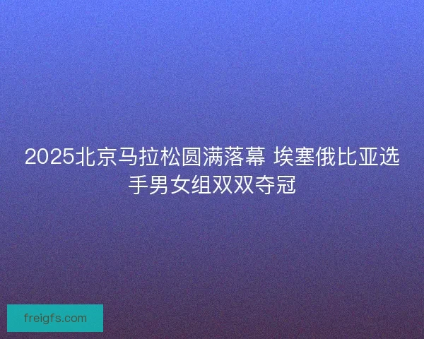 2025北京马拉松圆满落幕 埃塞俄比亚选手男女组双双夺冠