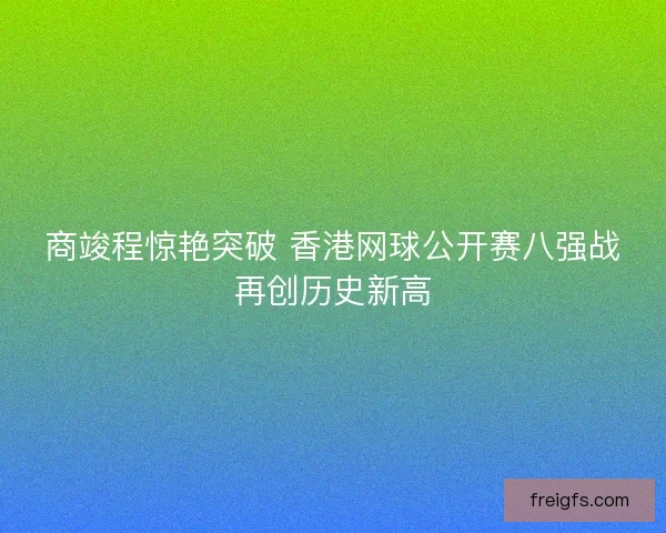 商竣程惊艳突破 香港网球公开赛八强战再创历史新高