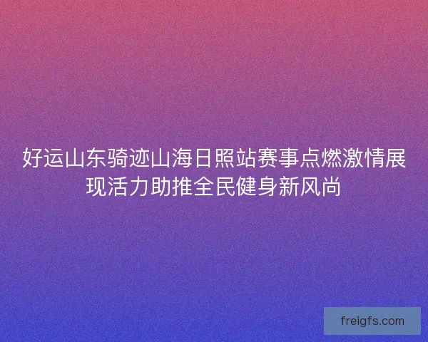 好运山东骑迹山海日照站赛事点燃激情展现活力助推全民健身新风尚